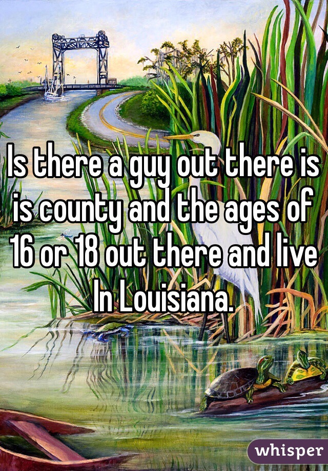 Is there a guy out there is is county and the ages of 16 or 18 out there and live In Louisiana. 
