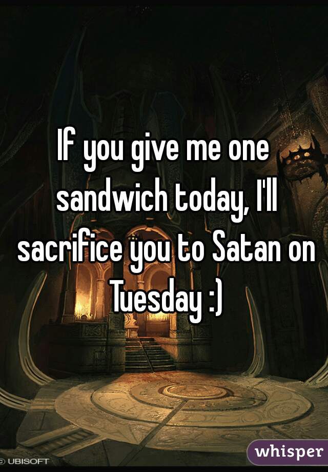 If you give me one sandwich today, I'll sacrifice you to Satan on Tuesday :)