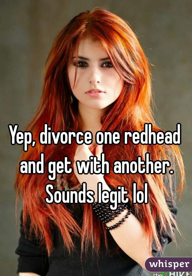 Yep, divorce one redhead and get with another. Sounds legit lol