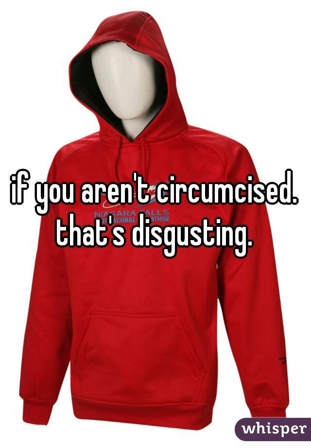 if you aren't circumcised. that's disgusting. 