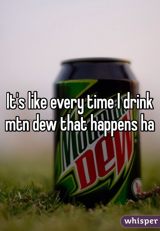 It's like every time I drink mtn dew that happens ha