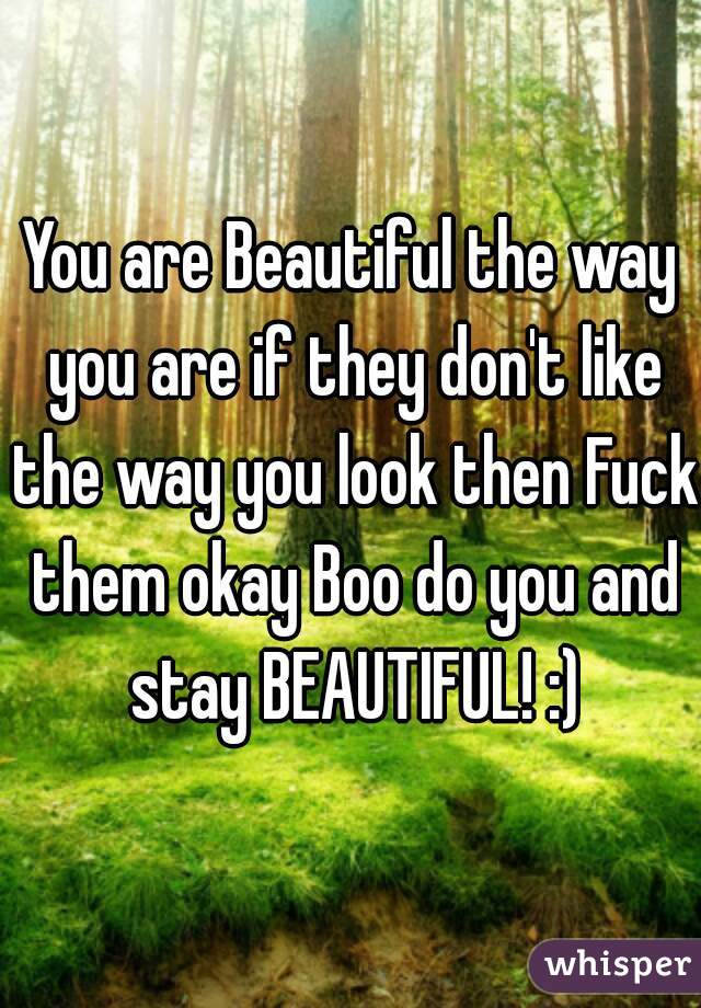 You are Beautiful the way you are if they don't like the way you look then Fuck them okay Boo do you and stay BEAUTIFUL! :)
