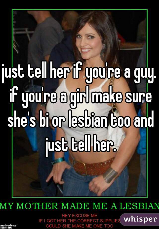 just tell her if you're a guy. if you're a girl make sure she's bi or lesbian too and just tell her.
