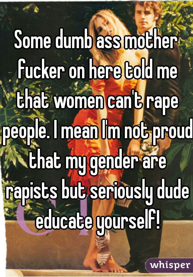 Some dumb ass mother fucker on here told me that women can't rape people. I mean I'm not proud that my gender are rapists but seriously dude educate yourself!