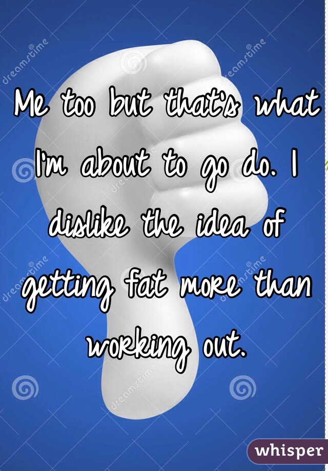 Me too but that's what I'm about to go do. I dislike the idea of getting fat more than working out. 
