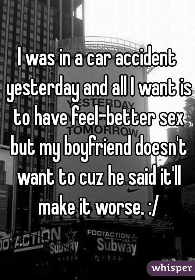 I was in a car accident yesterday and all I want is to have feel-better sex but my boyfriend doesn't want to cuz he said it'll make it worse. :/