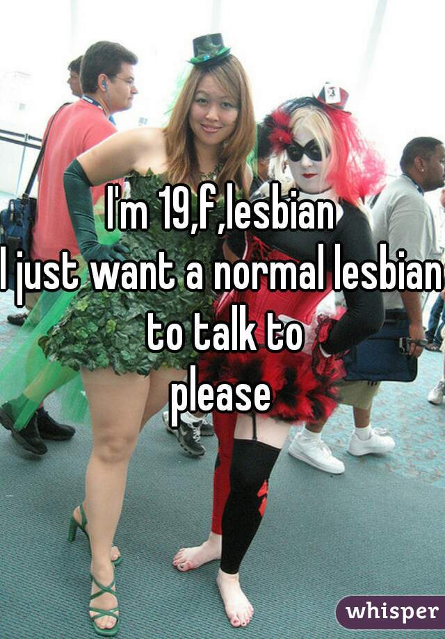 I'm 19,f,lesbian
I just want a normal lesbian to talk to
please
