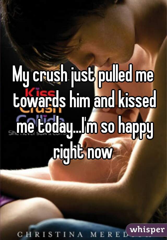 My crush just pulled me towards him and kissed me today...I'm so happy right now 