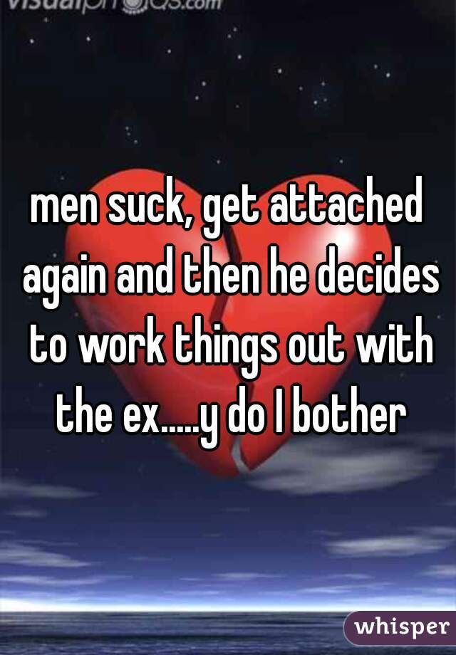 men suck, get attached again and then he decides to work things out with the ex.....y do I bother