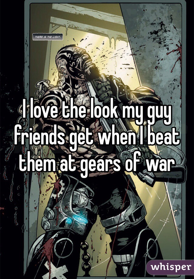 I love the look my guy friends get when I beat them at gears of war
