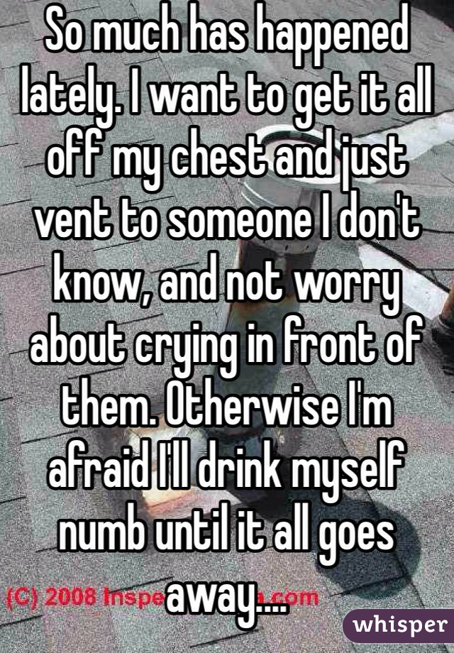 So much has happened lately. I want to get it all off my chest and just vent to someone I don't know, and not worry about crying in front of them. Otherwise I'm afraid I'll drink myself numb until it all goes away.... 