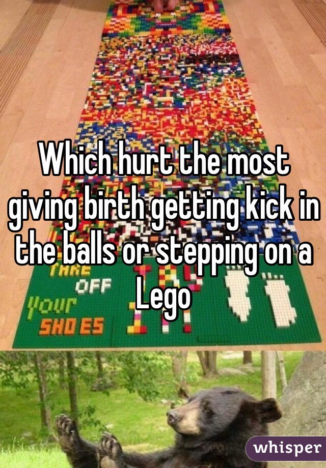 Which hurt the most giving birth getting kick in the balls or stepping on a Lego