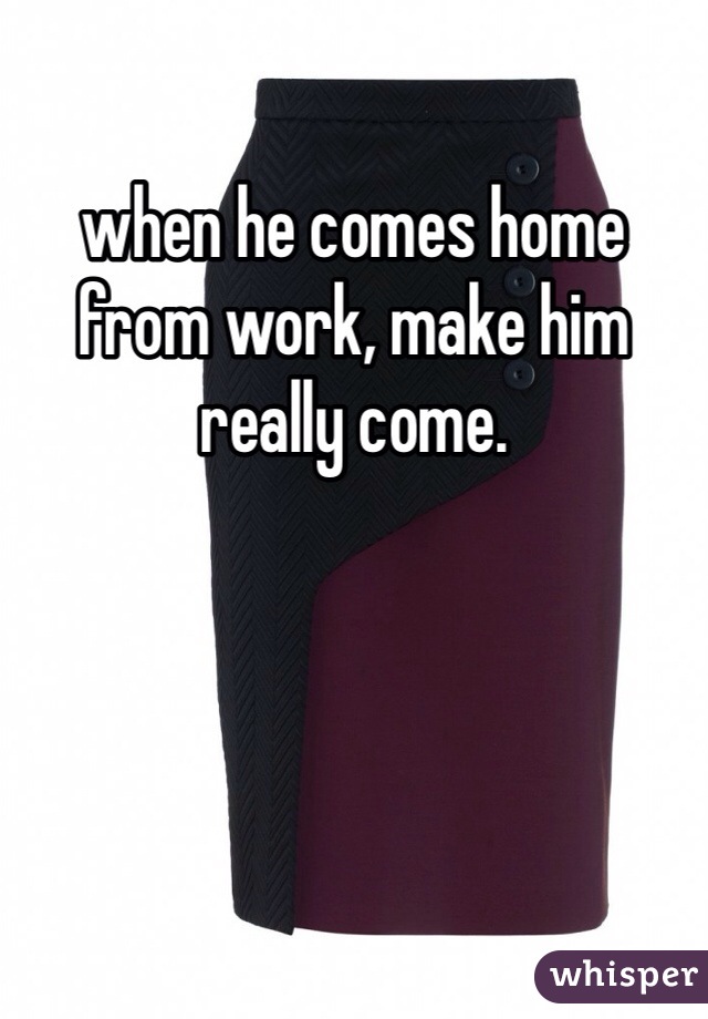 when he comes home from work, make him really come. 