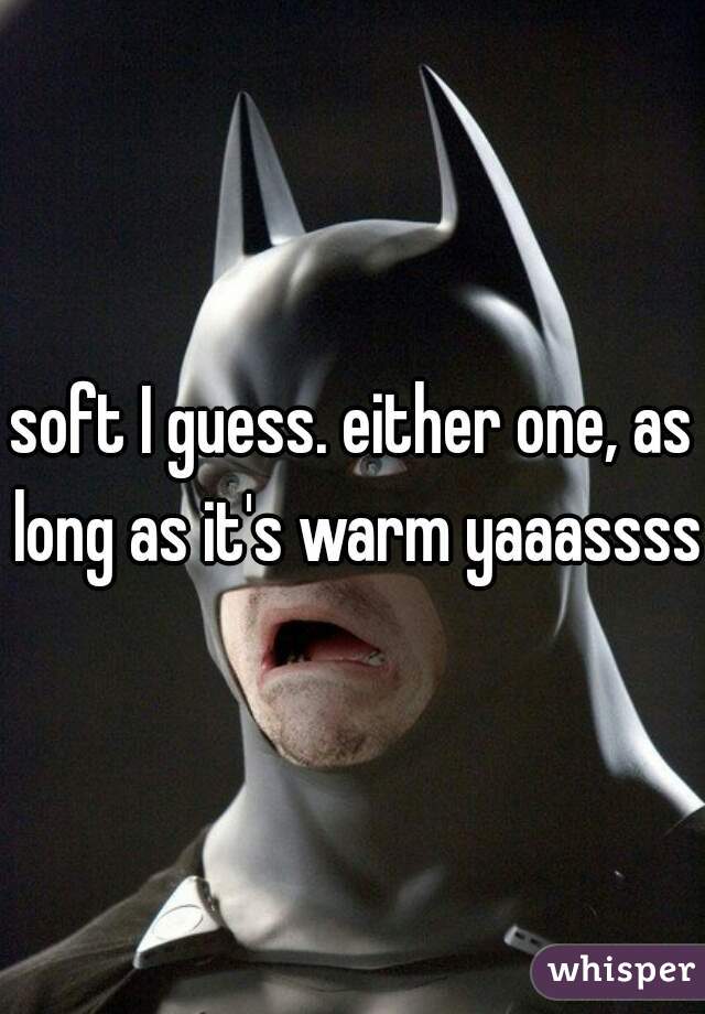 soft I guess. either one, as long as it's warm yaaassss