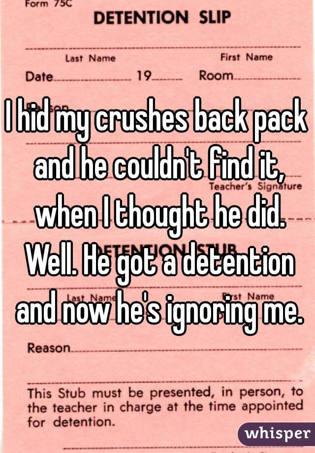 I hid my crushes back pack and he couldn't find it, when I thought he did. Well. He got a detention and now he's ignoring me.