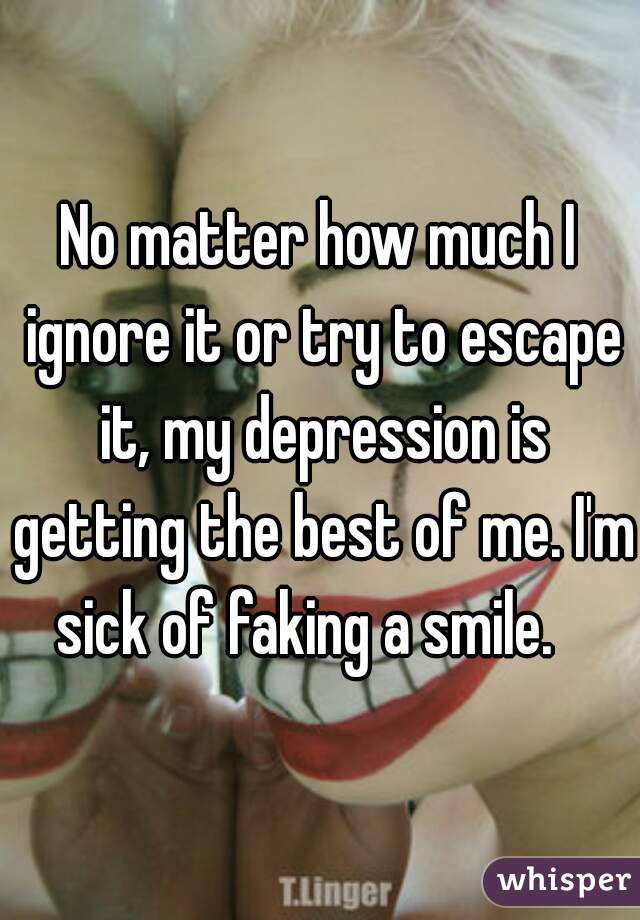 No matter how much I ignore it or try to escape it, my depression is getting the best of me. I'm sick of faking a smile.   