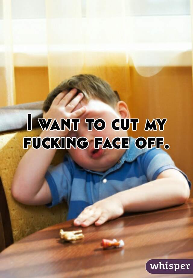 I want to cut my fucking face off. 
