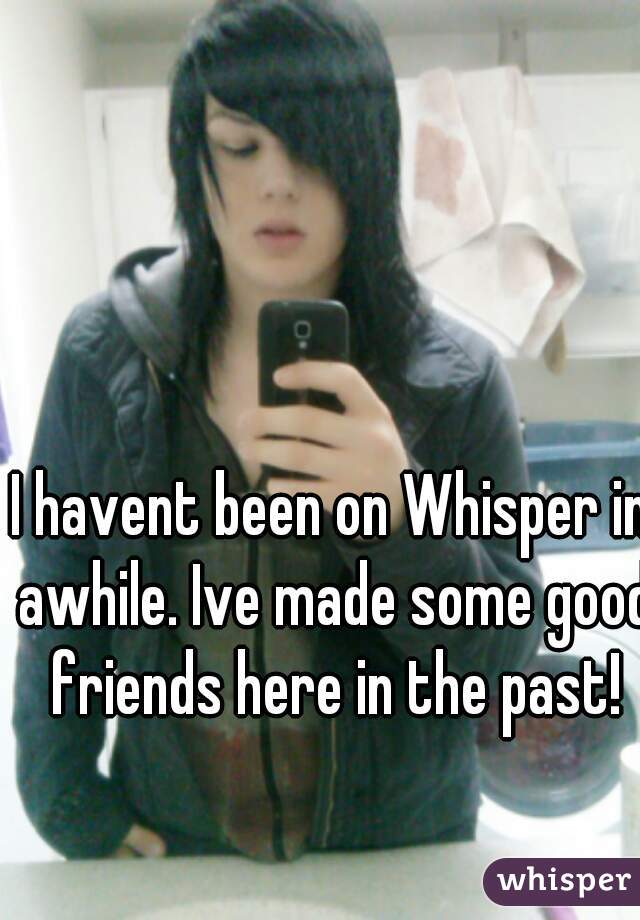 I havent been on Whisper in awhile. Ive made some good friends here in the past!