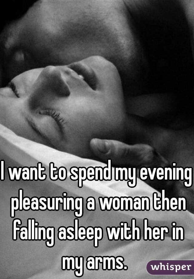 I want to spend my evening pleasuring a woman then falling asleep with her in my arms.  