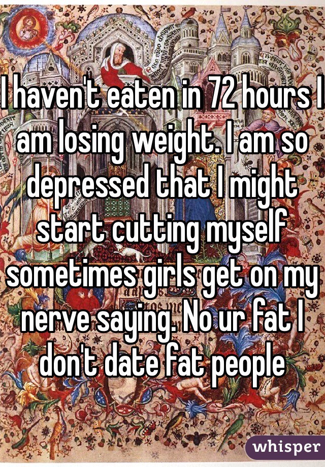 I haven't eaten in 72 hours I am losing weight. I am so depressed that I might start cutting myself sometimes girls get on my nerve saying. No ur fat I don't date fat people