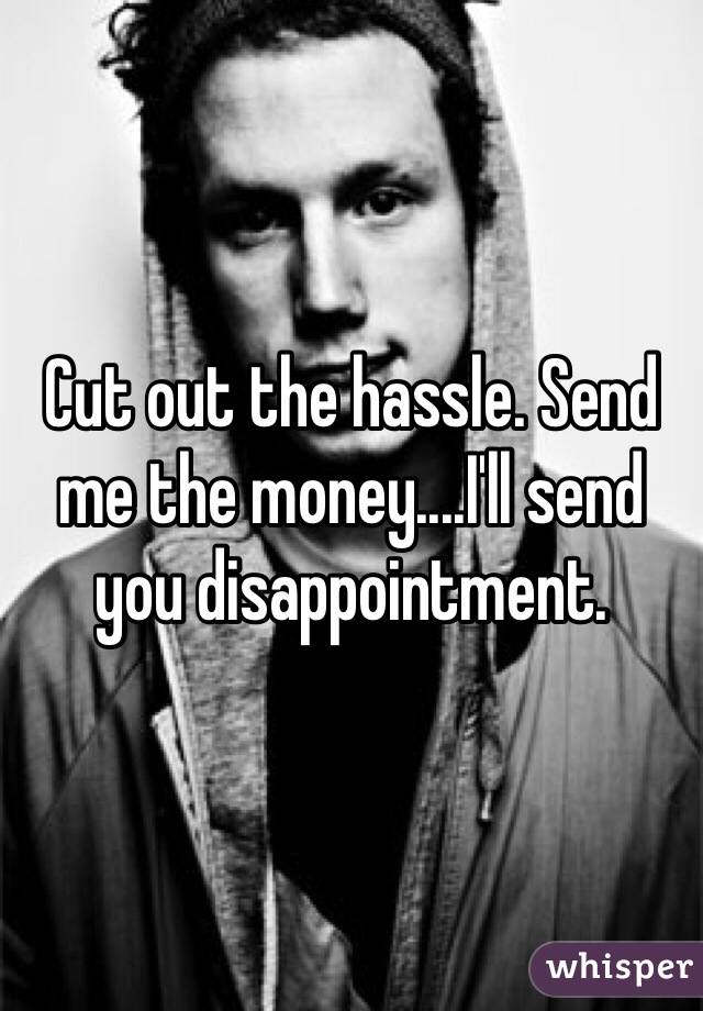 Cut out the hassle. Send me the money....I'll send you disappointment.