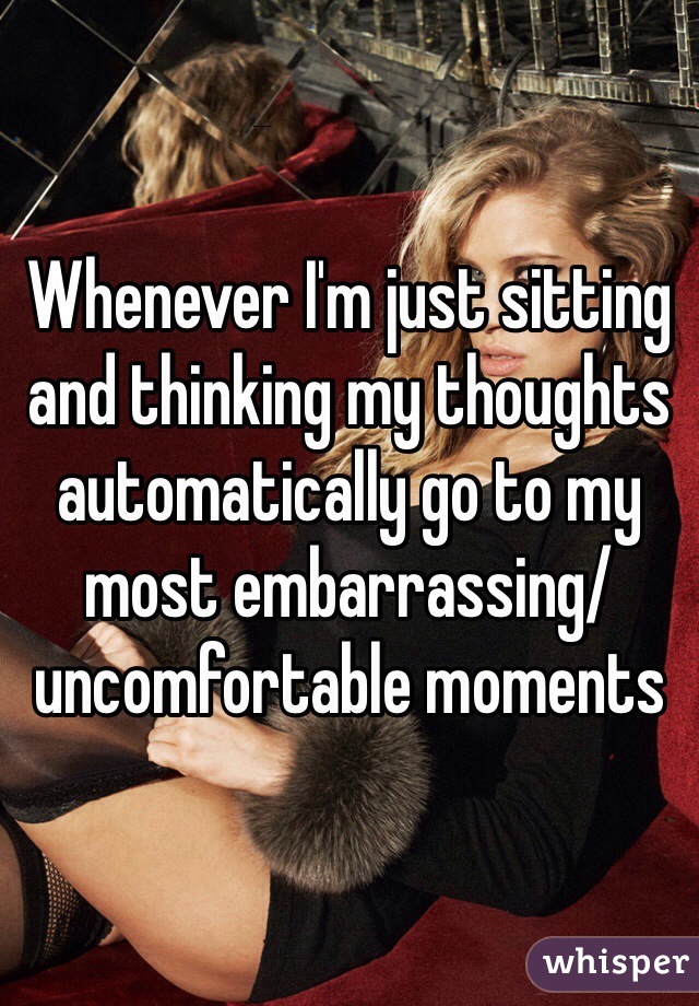 Whenever I'm just sitting and thinking my thoughts automatically go to my most embarrassing/uncomfortable moments 