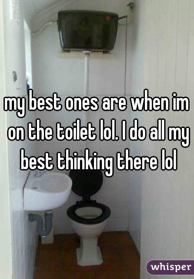 my best ones are when im on the toilet lol. I do all my best thinking there lol