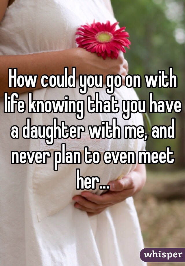 How could you go on with life knowing that you have a daughter with me, and never plan to even meet her...