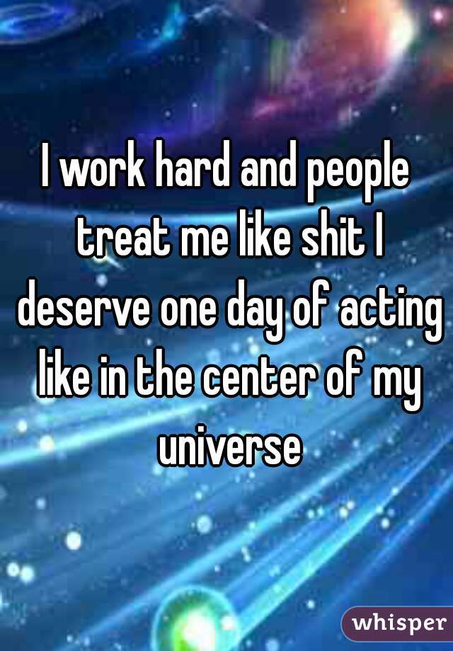 I work hard and people treat me like shit I deserve one day of acting like in the center of my universe