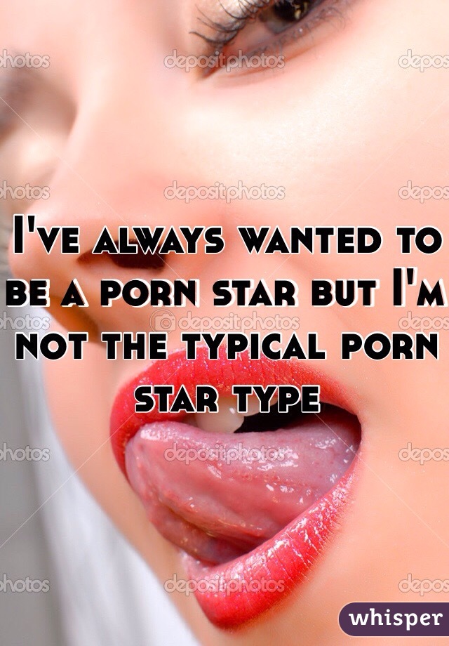 I've always wanted to be a porn star but I'm not the typical porn star type 
