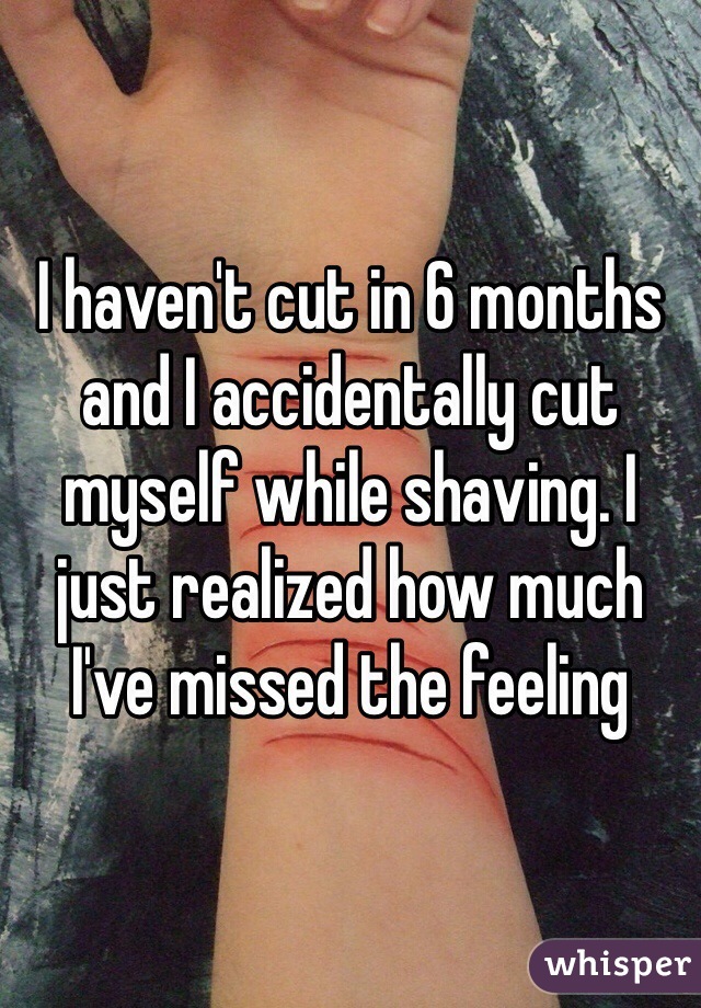 I haven't cut in 6 months and I accidentally cut myself while shaving. I just realized how much I've missed the feeling