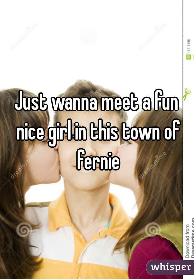 Just wanna meet a fun nice girl in this town of fernie