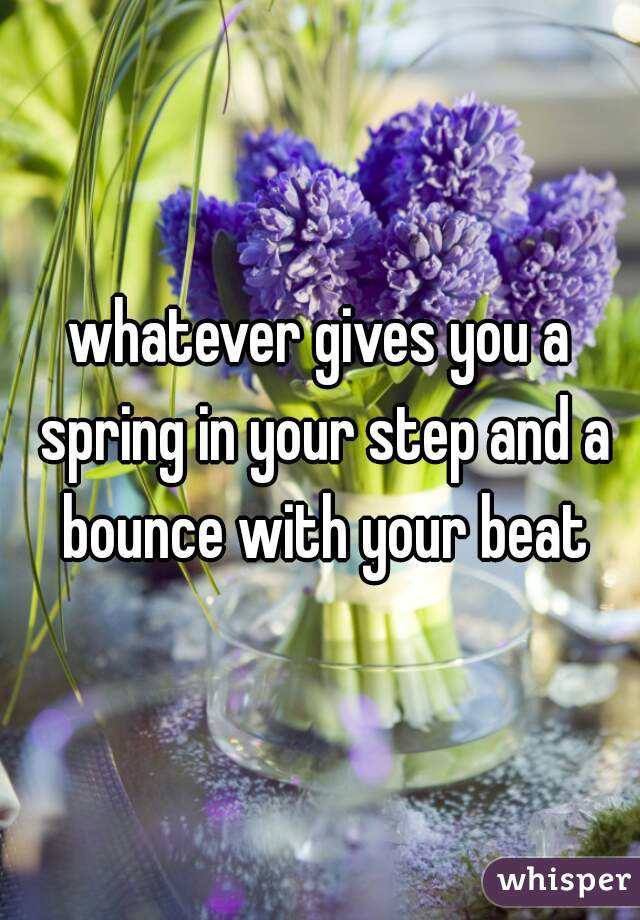 whatever gives you a spring in your step and a bounce with your beat