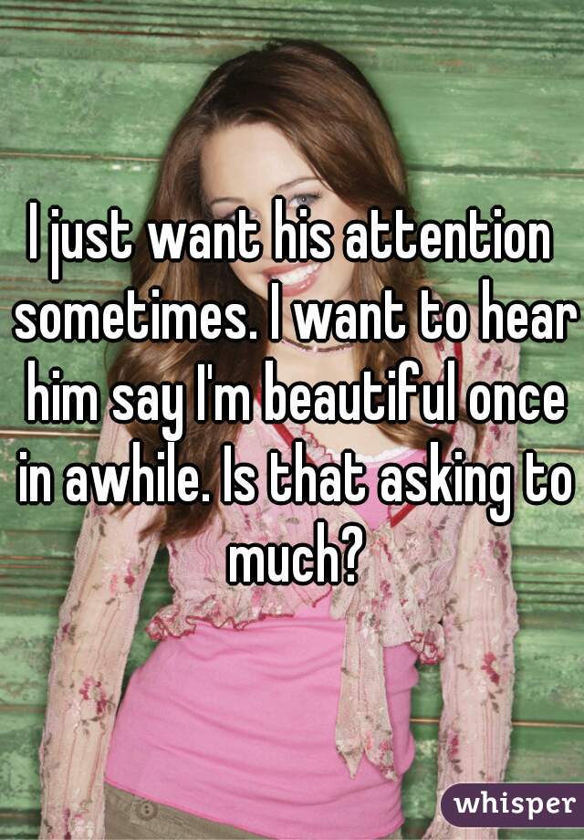 I just want his attention sometimes. I want to hear him say I'm beautiful once in awhile. Is that asking to much?