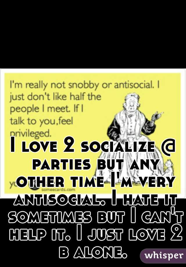 I love 2 socialize @ parties but any other time I'm very antisocial. I hate it sometimes but I can't help it. I just love 2 b alone. 