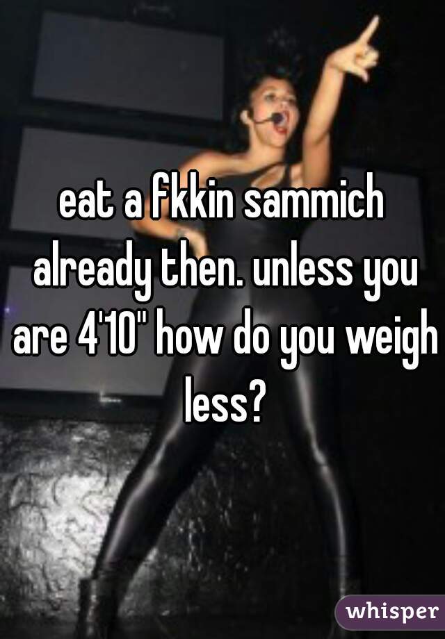 eat a fkkin sammich already then. unless you are 4'10" how do you weigh less?