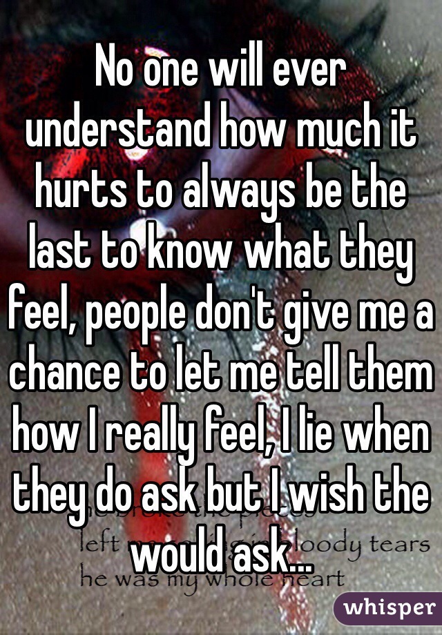 No one will ever understand how much it hurts to always be the last to know what they feel, people don't give me a chance to let me tell them how I really feel, I lie when they do ask but I wish the would ask... 