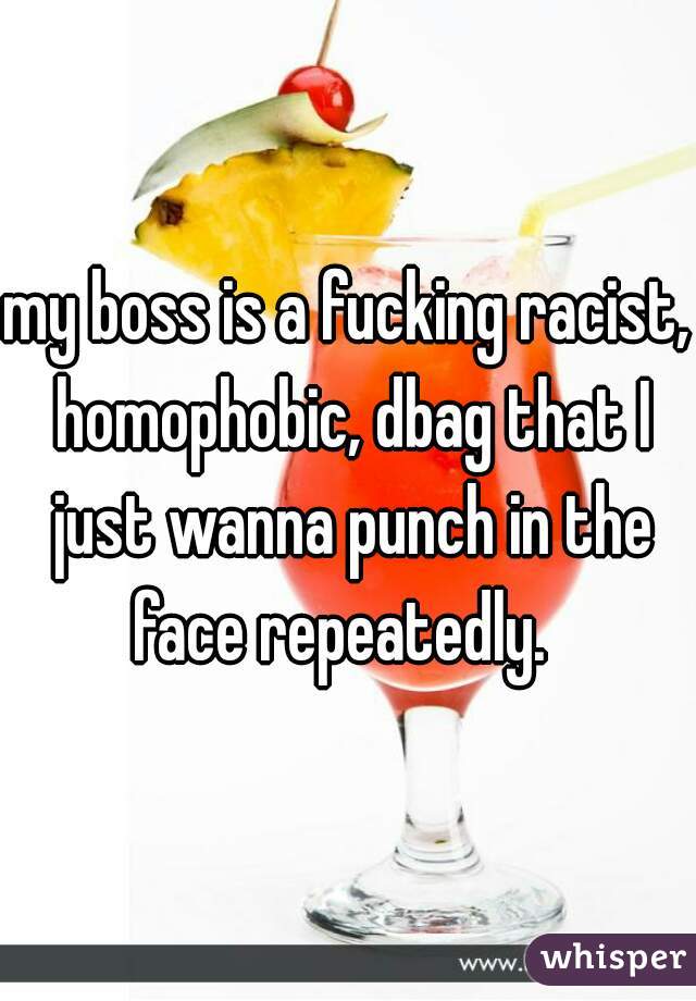 my boss is a fucking racist, homophobic, dbag that I just wanna punch in the face repeatedly.  
