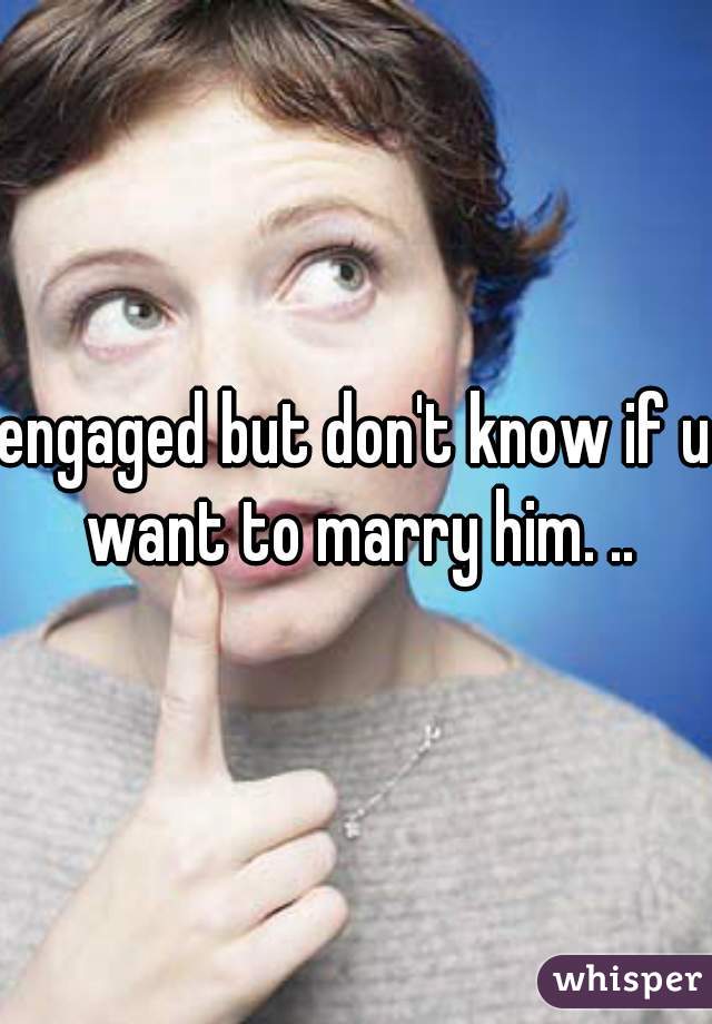 engaged but don't know if u want to marry him. ..