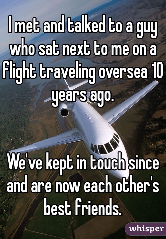 I met and talked to a guy who sat next to me on a flight traveling oversea 10 years ago.


We've kept in touch since and are now each other's best friends. 