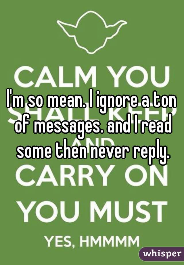 I'm so mean. I ignore a ton of messages. and I read some then never reply.