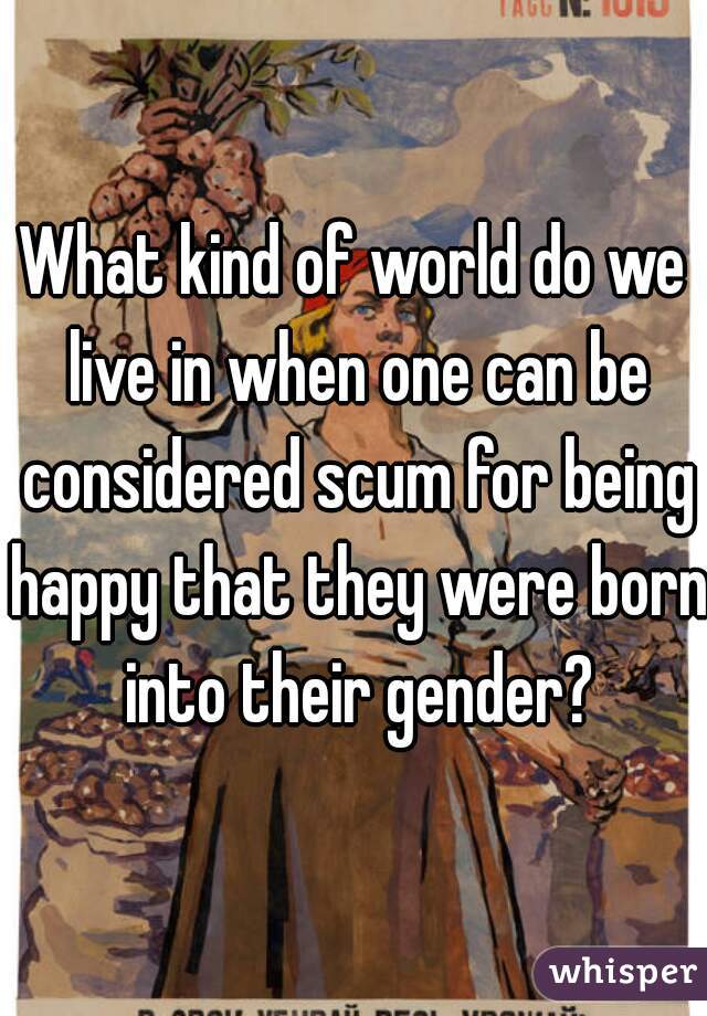 What kind of world do we live in when one can be considered scum for being happy that they were born into their gender?
