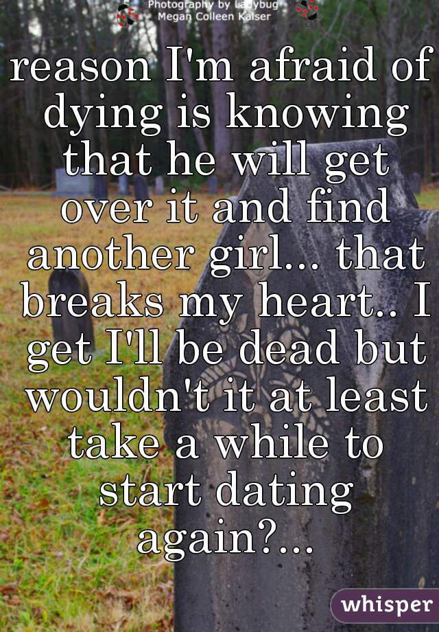reason I'm afraid of dying is knowing that he will get over it and find another girl... that breaks my heart.. I get I'll be dead but wouldn't it at least take a while to start dating again?...