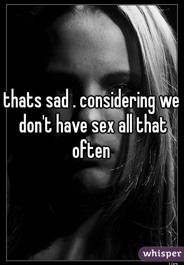 thats sad . considering we don't have sex all that often 