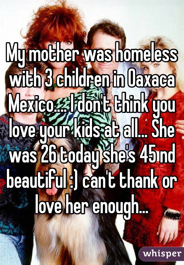 My mother was homeless with 3 children in Oaxaca Mexico.... I don't think you love your kids at all... She was 26 today she's 45 nd beautiful :) can't thank or love her enough... 