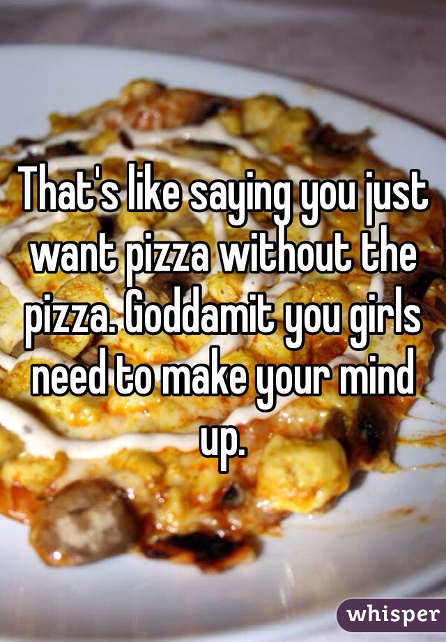 That's like saying you just want pizza without the pizza. Goddamit you girls need to make your mind up. 