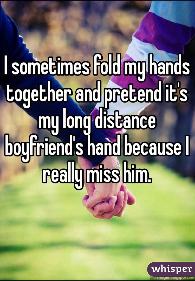 I sometimes fold my hands together and pretend it's my long distance boyfriend's hand because I really miss him.