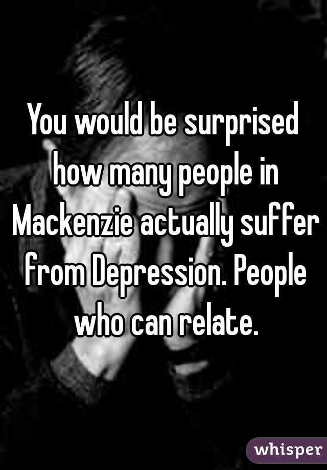 You would be surprised how many people in Mackenzie actually suffer from Depression. People who can relate.
