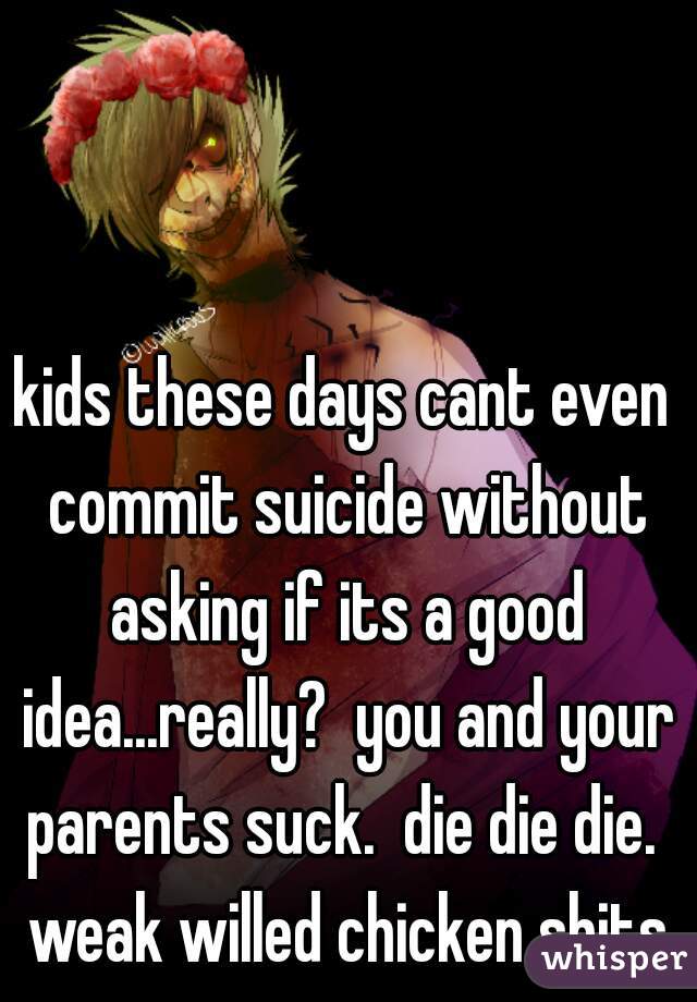 kids these days cant even commit suicide without asking if its a good idea...really?  you and your parents suck.  die die die.  weak willed chicken shits