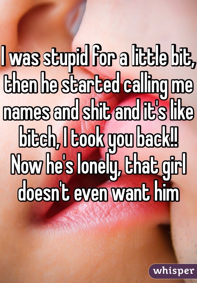 I was stupid for a little bit, then he started calling me names and shit and it's like bitch, I took you back!!  Now he's lonely, that girl doesn't even want him